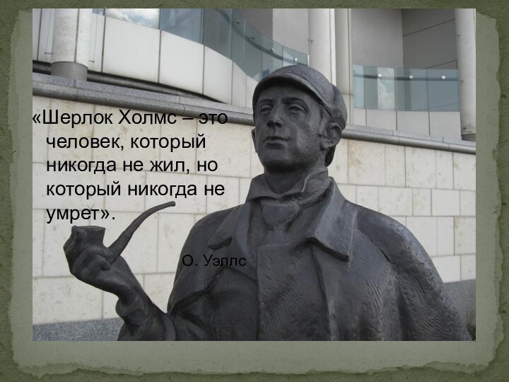 «Шерлок Холмс – это человек, который никогда не жил, но который никогда не умрет».О. Уэллс