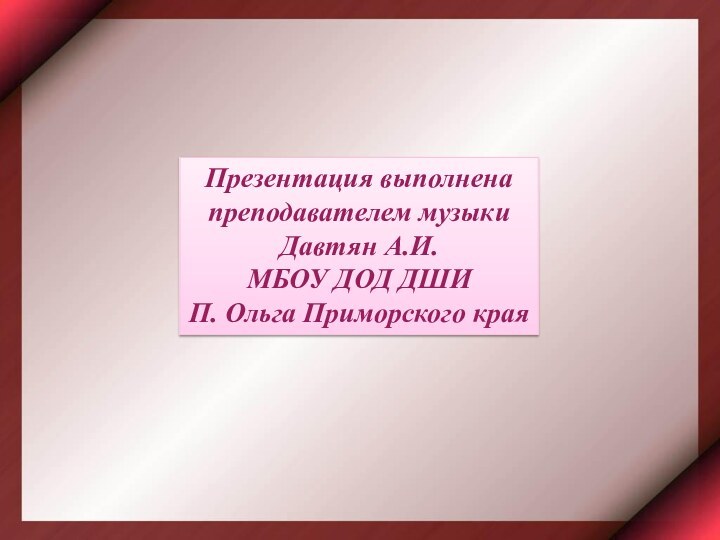 Презентация выполнена преподавателем музыкиДавтян А.И. МБОУ ДОД ДШИП. Ольга Приморского края