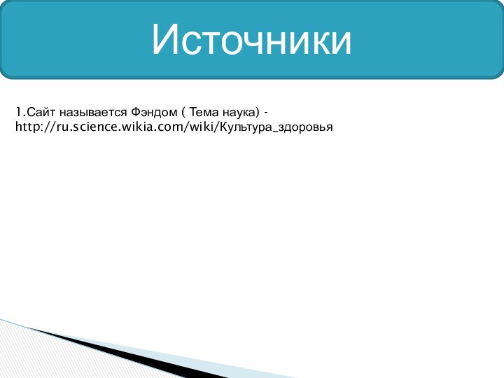 Источники1.Сайт называется Фэндом ( Тема наука) - http://ru.science.wikia.com/wiki/Культура_здоровья