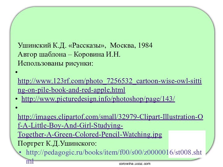 Ушинский К.Д. «Рассказы», Москва, 1984Автор шаблона – Коровина И.Н.Использованы рисунки: http://www.123rf.com/photo_7256532_cartoon-wise-owl-sitting-on-pile-book-and-red-apple.html http://www.picturedesign.info/photoshop/page/143/ http://images.clipartof.com/small/32979-Clipart-Illustration-Of-A-Little-Boy-And-Girl-Studying- Together-A-Green-Colored-Pencil-Watching.jpgПортрет К.Д.Ушинского:http://pedagogic.ru/books/item/f00/s00/z0000016/st008.shtmlcorowina.ucoz.com