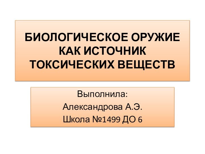 БИОЛОГИЧЕСКОЕ ОРУЖИЕ КАК ИСТОЧНИК ТОКСИЧЕСКИХ ВЕЩЕСТВВыполнила:Александрова А.Э.Школа №1499 ДО 6