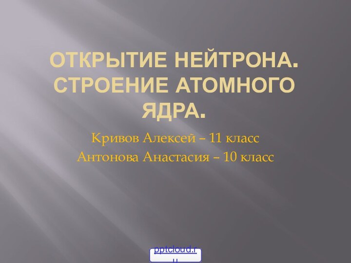 Открытие нейтрона. Строение атомного ядра.Кривов Алексей – 11 классАнтонова Анастасия – 10 класс