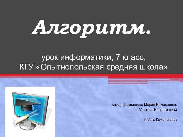 Алгоритм.урок информатики, 7 класс, КГУ «Опытнопольская средняя школа»Автор: Феклистова Мария Николаевна,Учитель Информатикиг. Усть-Каменогорск