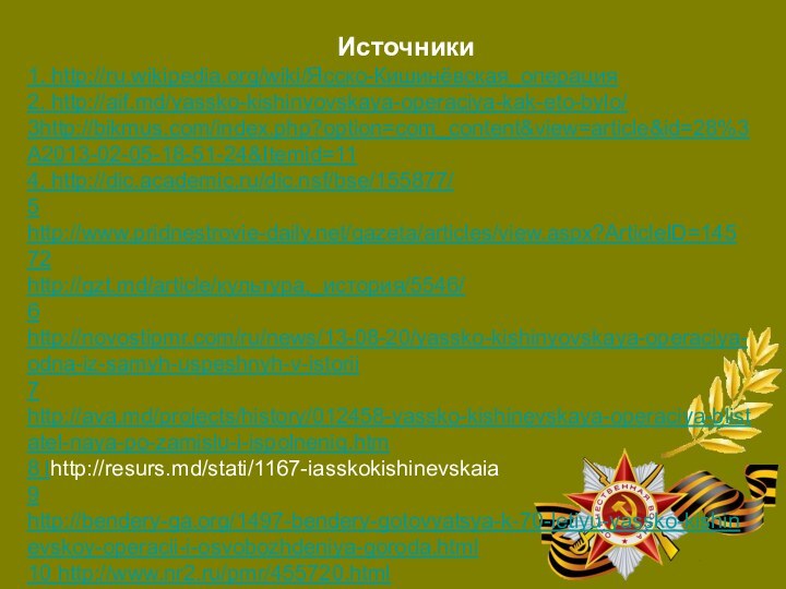 1. http://ru.wikipedia.org/wiki/Ясско-Кишинёвская_операция2. http://aif.md/yassko-kishinyovskaya-operaciya-kak-eto-bylo/ 3http://bikmus.com/index.php?option=com_content&view=article&id=28%3A2013-02-05-18-51-24&Itemid=114. http://dic.academic.ru/dic.nsf/bse/155877/5 http://www.pridnestrovie-daily.net/gazeta/articles/view.aspx?ArticleID=14572http://gzt.md/article/культура,_история/5546/6 http://novostipmr.com/ru/news/13-08-20/yassko-kishinyovskaya-operaciya-odna-iz-samyh-uspeshnyh-v-istorii7 http://ava.md/projects/history/012458-yassko-kishinevskaya-operaciya-blistatel-naya-po-zamislu-i-ispolneniq.htm8 lhttp://resurs.md/stati/1167-iasskokishinevskaia9 http://bendery-ga.org/1497-bendery-gotovyatsya-k-70-letiyu-yassko-kishinevskoy-operacii-i-osvobozhdeniya-goroda.html10 http://www.nr2.ru/pmr/455720.html11 http://www.robinson.md/sight.php?id=4012 http://www.weltkrieg.ru/battles/122--1944-.htmlИсточники