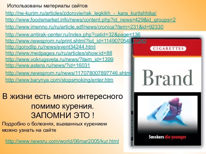 http://ne-kurim.ru/articles/zdorovie/rak_legkikh_-_kara_kurilshhika/http://www.imenno.ru/ru/article.sdf/news/cronica?item=231&id=92330http://www.newsprom.ru/news/117078007897746.shtml http://www.foodsmarket.info/news/content.php?id_news=429&id_groups=2http://www.barynya.com/stopsmoking/enter.htm http://www.antirak-center.ru/index.php?catid=32&page=136http://www.newsprom.ru/print.shtml?lot_id=114907054817240http://gorodlip.ru/news/event34244.htmlhttp://www.medpages.ru/ru/articles/show:id=88http://www.vokrugsveta.ru/news/?item_id=1399http://www.astera.ru/news/?id=16031http://www.newsru.com/world/06mar2005/kur.html В жизни есть много интересного помимо курения.  ЗАПОМНИ
