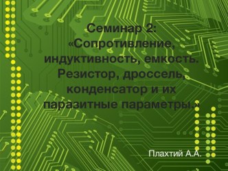 Семинар 2:Сопротивление, индуктивность, емкость.Резистор, дроссель, конденсатор и их паразитные параметры.