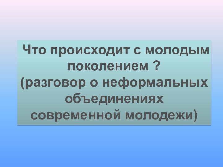 Что происходит с молодым поколением ? (разговор о неформальных объединениях современной молодежи)