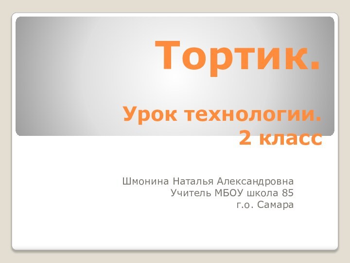 Тортик.   Урок технологии. 2 классШмонина Наталья АлександровнаУчитель МБОУ школа 85г.о. Самара