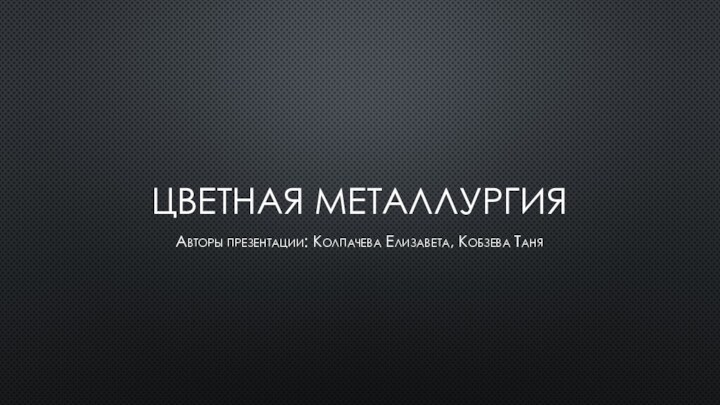 Цветная металлургия Авторы презентации: Колпачева Елизавета, Кобзева Таня