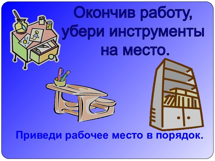 Окончив работу,убери инструменты на место.Приведи рабочее место в порядок.