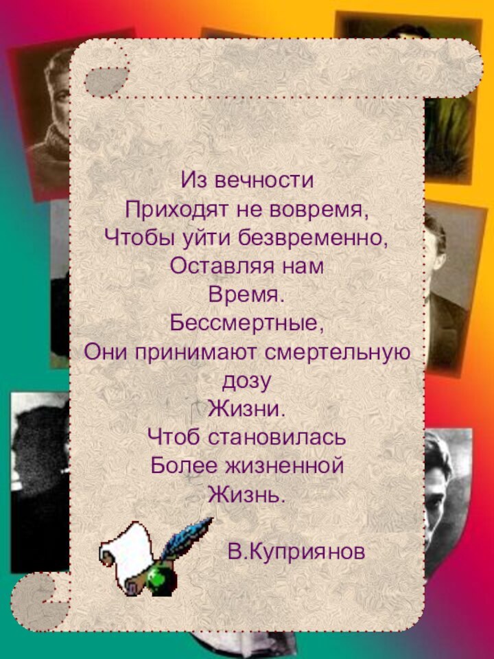 Из вечностиПриходят не вовремя,Чтобы уйти безвременно, Оставляя намВремя.Бессмертные,Они принимают смертельную дозуЖизни.Чтоб становиласьБолее жизненнойЖизнь.			В.КуприяновГении