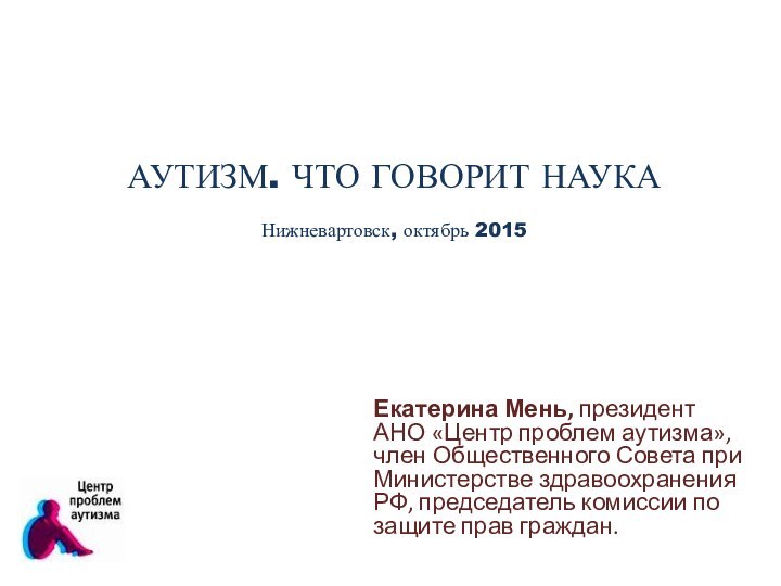 АУТИЗМ. ЧТО ГОВОРИТ НАУКА Нижневартовск, октябрь 2015 Екатерина Мень, президент АНО «Центр