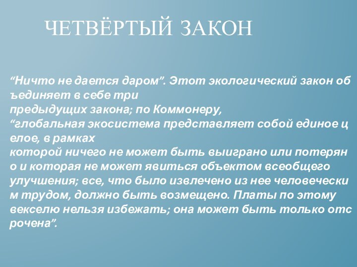 “Ничто не дается даром”. Этот экологический закон объединяет в себе три предыдущих закона; по Коммонеру, “глобальная экосистема представляет собой единое целое, в рамках которой ничего не может быть выиграно или потеряно и которая не может явиться объектом всеобщего улучшения; все, что было извлечено из нее человеческим трудом, должно быть возмещено. Платы по этому векселю нельзя избежать; она может быть только отсрочена”.Четвёртый закон