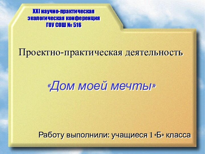 XXI научно-практическая экологическая конференция ГОУ СОШ № 516Проектно-практическая деятельность«Дом моей мечты»Работу выполнили: учащиеся 1 «Б» класса