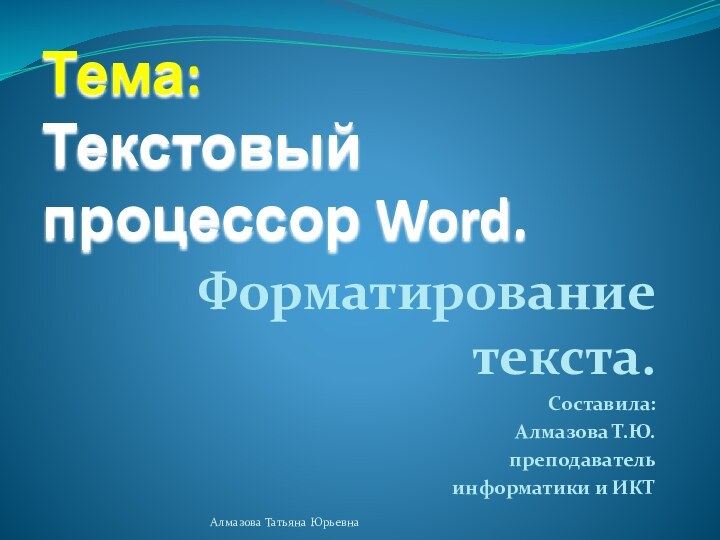 Тема:  Текстовый процессор Word.Форматирование текста.Составила: Алмазова Т.Ю. преподаватель информатики и ИКТАлмазова Татьяна Юрьевна