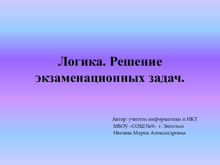 Логика. Решение экзаменационных задач.Автор: учитель информатики и ИКТ МБОУ «СОШ №9» г. Энгельса Ивачева Мария Александровна