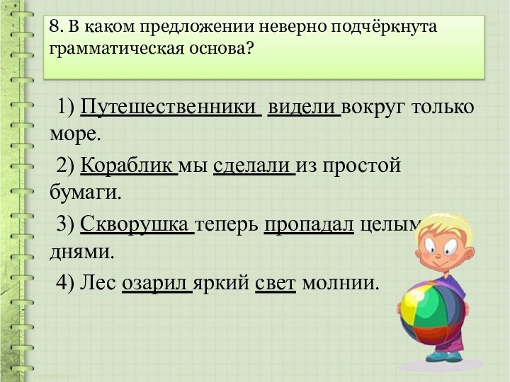 8. В каком предложении неверно подчёркнута грамматическая основа? 	1) Путешественники видели вокруг