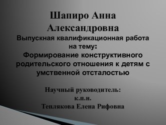 Шапиро Анна АлександровнаВыпускная квалификационная работа на тему:Формирование конструктивного родительского отношения к детям с умственной отсталостьюНаучный руководитель:                                             к.п.н.Теплякова Елена Рифовна