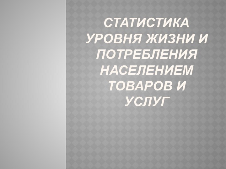 СТАТИСТИКА УРОВНЯ ЖИЗНИ И ПОТРЕБЛЕНИЯ НАСЕЛЕНИЕМ ТОВАРОВ И УСЛУГ