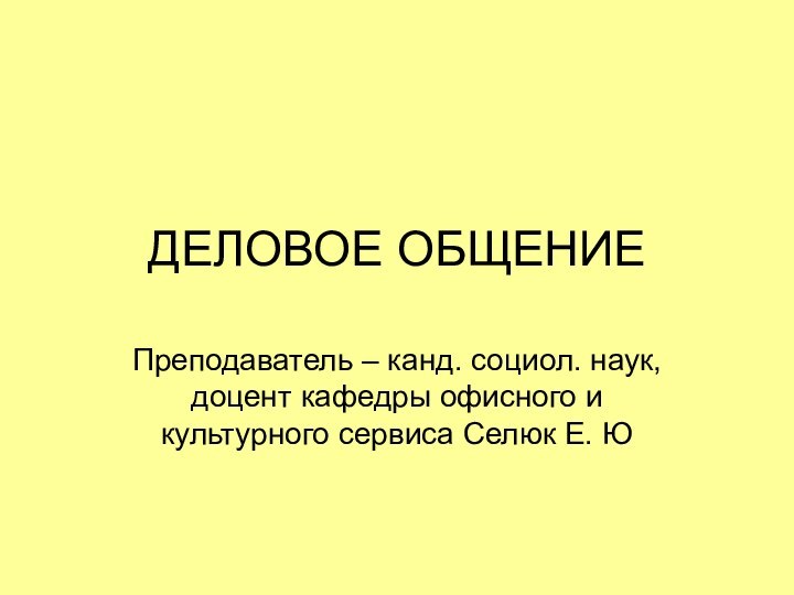 ДЕЛОВОЕ ОБЩЕНИЕПреподаватель – канд. социол. наук, доцент кафедры офисного и культурного сервиса Селюк Е. Ю