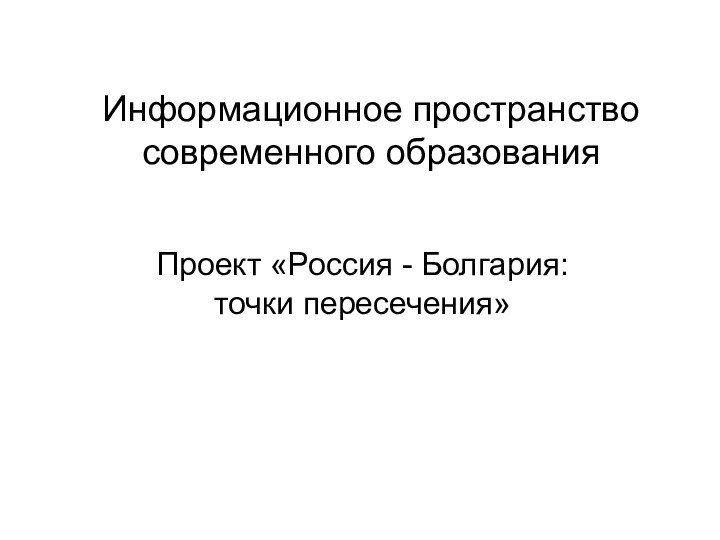 Информационное пространство современного образованияПроект «Россия - Болгария: точки пересечения»