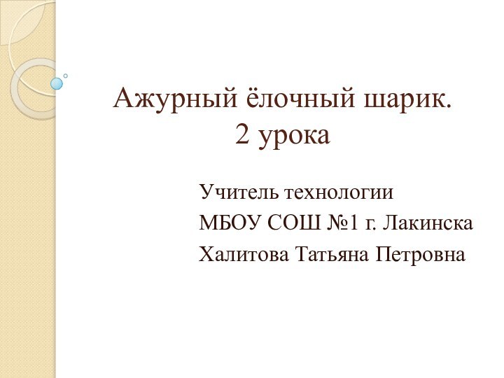 Ажурный ёлочный шарик. 2 урока Учитель технологииМБОУ СОШ №1 г. ЛакинскаХалитова Татьяна Петровна