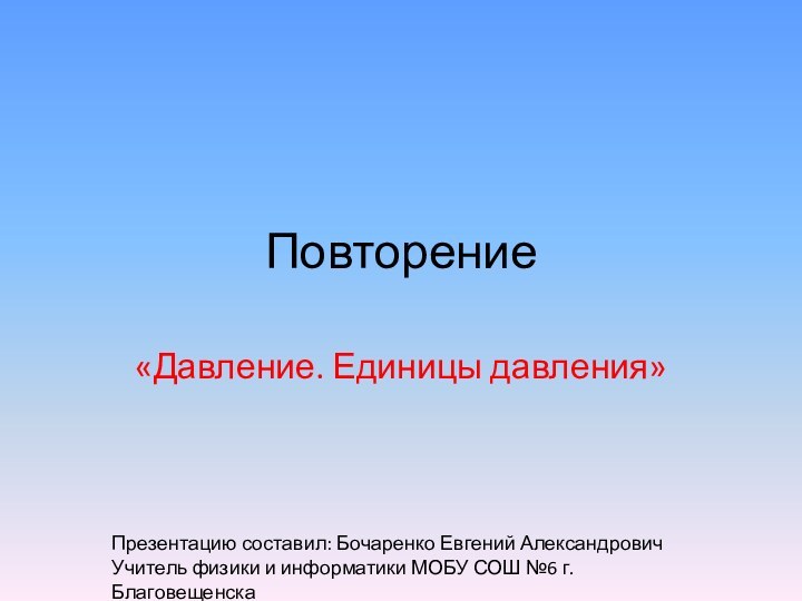 Повторение«Давление. Единицы давления»Презентацию составил: Бочаренко Евгений АлександровичУчитель физики и информатики МОБУ СОШ №6 г.Благовещенска