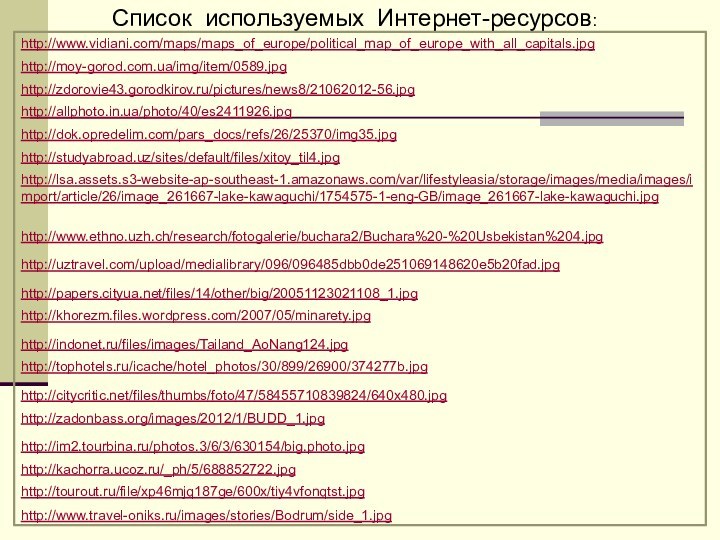 Список используемых Интернет-ресурсов:http://www.vidiani.com/maps/maps_of_europe/political_map_of_europe_with_all_capitals.jpghttp://moy-gorod.com.ua/img/item/0589.jpghttp://zdorovie43.gorodkirov.ru/pictures/news8/21062012-56.jpghttp://allphoto.in.ua/photo/40/es2411926.jpghttp://dok.opredelim.com/pars_docs/refs/26/25370/img35.jpghttp://studyabroad.uz/sites/default/files/xitoy_til4.jpghttp://lsa.assets.s3-website-ap-southeast-1.amazonaws.com/var/lifestyleasia/storage/images/media/images/import/article/26/image_261667-lake-kawaguchi/1754575-1-eng-GB/image_261667-lake-kawaguchi.jpghttp://www.ethno.uzh.ch/research/fotogalerie/buchara2/Buchara%20-%20Usbekistan%204.jpghttp://uztravel.com/upload/medialibrary/096/096485dbb0de251069148620e5b20fad.jpghttp://papers.cityua.net/files/14/other/big/20051123021108_1.jpghttp://khorezm.files.wordpress.com/2007/05/minarety.jpghttp://indonet.ru/files/images/Tailand_AoNang124.jpghttp://tophotels.ru/icache/hotel_photos/30/899/26900/374277b.jpghttp://citycritic.net/files/thumbs/foto/47/58455710839824/640x480.jpghttp://zadonbass.org/images/2012/1/BUDD_1.jpghttp://im2.tourbina.ru/photos.3/6/3/630154/big.photo.jpghttp://kachorra.ucoz.ru/_ph/5/688852722.jpghttp://tourout.ru/file/xp46mjq187ge/600x/tiy4vfonqtst.jpghttp://www.travel-oniks.ru/images/stories/Bodrum/side_1.jpg