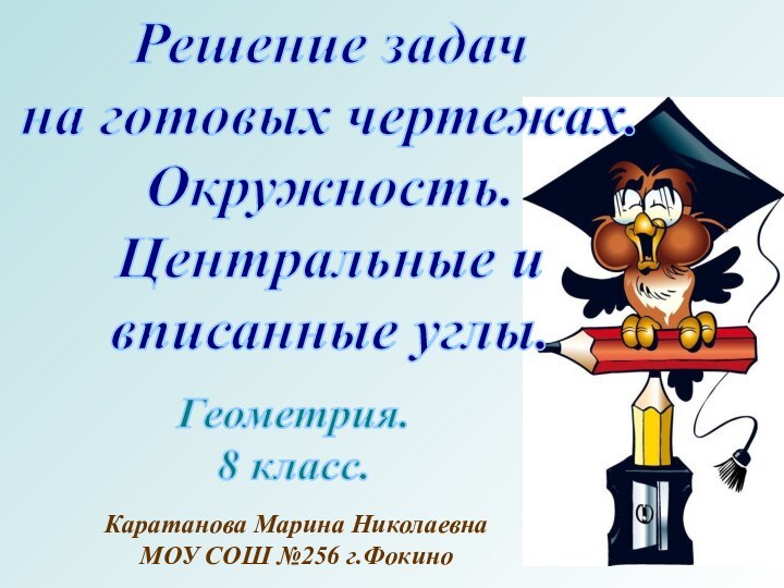 Решение задачна готовых чертежах.Окружность.Центральные ивписанные углы.Геометрия.8 класс.Каратанова Марина НиколаевнаМОУ СОШ №256 г.Фокино