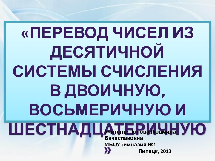 «Перевод чисел из десятичной системы счисления в двоичную, восьмеричную и шестнадцатеричную»Учитель: Попова