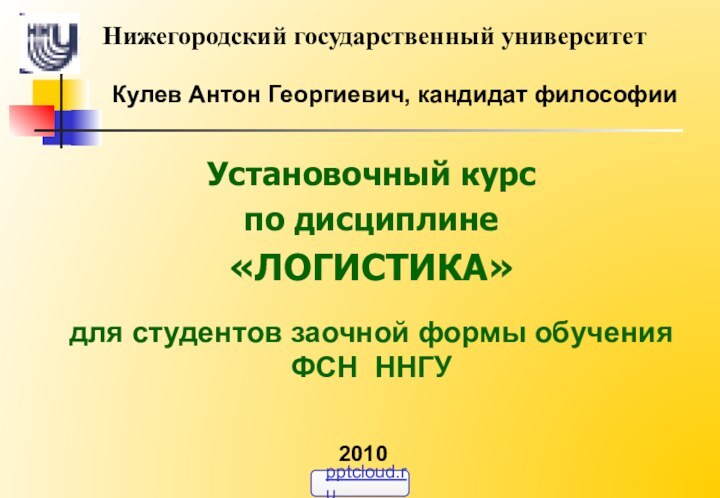 Кулев Антон Георгиевич, кандидат философииУстановочный курспо дисциплине«ЛОГИСТИКА»для студентов заочной формы обучения  ФСН ННГУНижегородский государственный университет2010