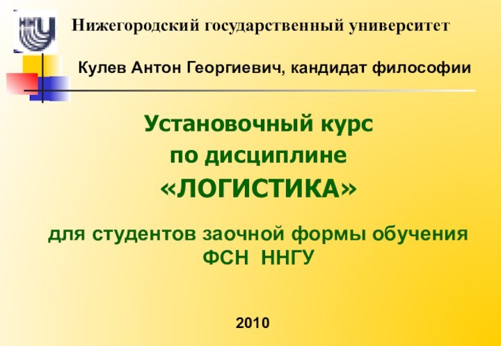 Кулев Антон Георгиевич, кандидат философииУстановочный курспо дисциплине«ЛОГИСТИКА»для студентов заочной формы обучения  ФСН ННГУНижегородский государственный университет2010