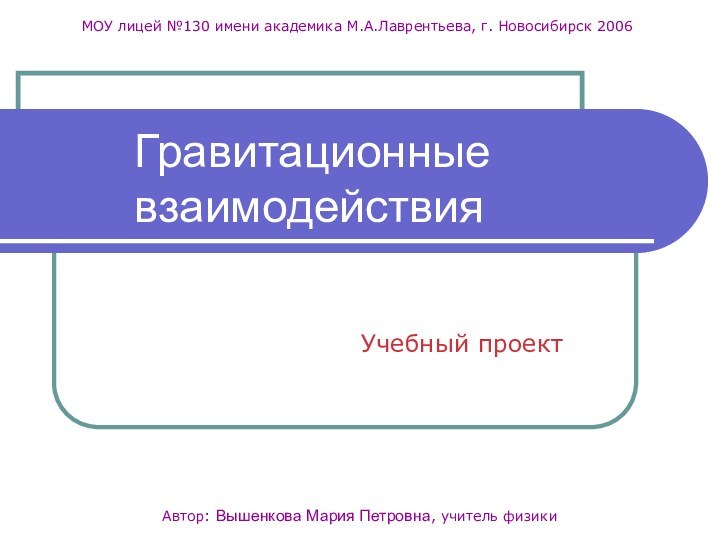 Учебный проектАвтор: Вышенкова Мария Петровна, учитель физикиМОУ лицей №130 имени академика М.А.Лаврентьева, г. Новосибирск 2006Гравитационные взаимодействия