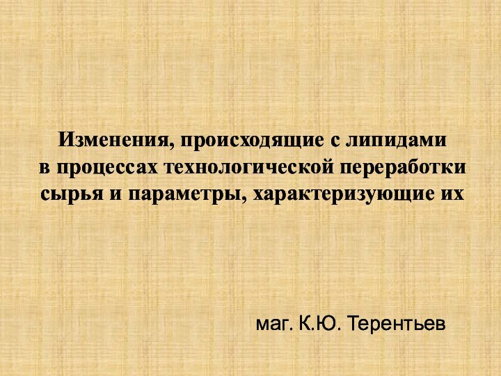 Изменения, происходящие с липидами  в процессах технологической переработки сырья и параметры, характеризующие ихмаг. К.Ю. Терентьев