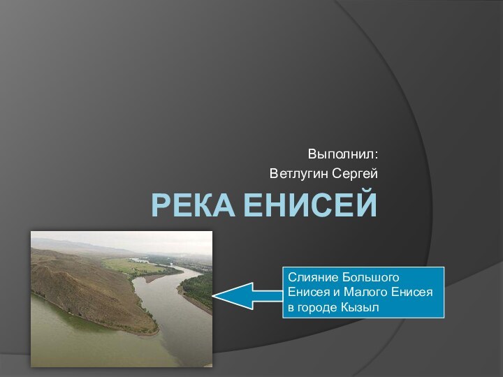 РЕКА ЕНИСЕЙВыполнил:Ветлугин СергейСлияние Большого Енисея и Малого Енисея в городе Кызыл