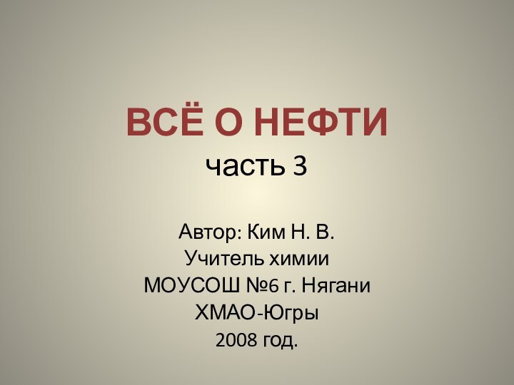 ВСЁ О НЕФТИ часть 3Автор: Ким Н. В.Учитель химии МОУСОШ №6 г. НяганиХМАО-Югры2008 год.