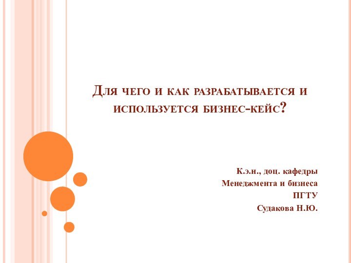 Для чего и как разрабатывается и используется бизнес-кейс?К.э.н., доц. кафедры Менеджмента и бизнесаПГТУ Судакова Н.Ю.