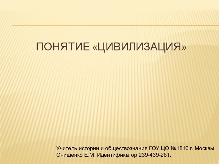 Понятие «Цивилизация»Учитель истории и обществознания ГОУ ЦО №1816 г. Москвы Онищенко Е.М. Идентификатор 239-439-281.