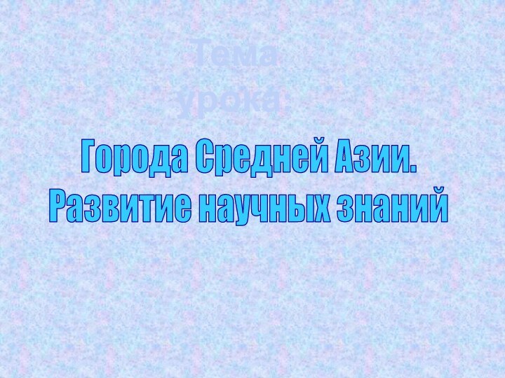 Тема урока:Города Средней Азии.Развитие научных знаний