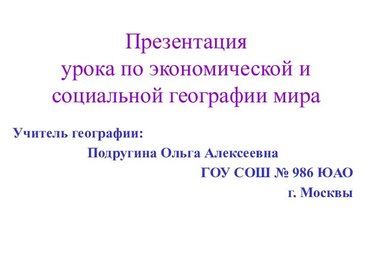 Презентация урока по экономической и социальной географии мираУчитель географии:Подругина Ольга АлексеевнаГОУ СОШ № 986 ЮАОг. Москвы