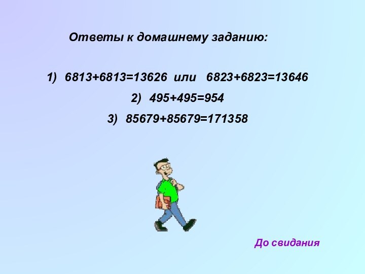 Ответы к домашнему заданию:6813+6813=13626 или  6823+6823=13646495+495=95485679+85679=171358До свидания