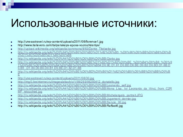 Использованные источники:http://unescotravel.ru/wp-content/uploads/2011/08/florence1.jpghttp://www.italiavero.com/italyanskaya-epoxa-vozrozhdeniya/http://upload.wikimedia.org/wikipedia/commons/8/83/Dante_Titelseite.jpghttp://ru.wikipedia.org/wiki/%D0%94%D0%B0%D0%BD%D1%82%D0%B5_%D0%90%D0%BB%D0%B8%D0%B3%D1%8C%D0%B5%D1%80%D0%B8http://ru.wikipedia.org/wiki/%D0%A4%D0%B0%D0%B9%D0%BB:Giotto.jpghttp://ru.wikipedia.org/wiki/%D0%94%D0%B6%D0%BE%D1%82%D1%82%D0%BE_%D0%B4%D0%B8_%D0%91%D0%BE%D0%BD%D0%B4%D0%BE%D0%BD%D0%B5#.D0.9E.D1.81.D0.BD.D0.BE.D0.B2.D0.BD.D1.8B.D0.B5_.D1.80.D0.B0.D0.B1.D0.BE.D1.82.D1.8Bhttp://ru.wikipedia.org/wiki/%D0%94%D0%BE%D0%BD%D0%B0%D1%82%D0%B5%D0%BB%D0%BB%D0%BEhttp://unescotravel.ru/wp-content/uploads/2011/08/30.jpghttp://img0.liveinternet.ru/images/attach/c/1/59/293/59293412_donatello.jpghttp://ru.wikipedia.org/wiki/%D0%A4%D0%B0%D0%B9%D0%BB:Leonardo_self.jpghttp://ru.wikipedia.org/wiki/%D0%A4%D0%B0%D0%B9%D0%BB:Mona_Lisa,_by_Leonardo_da_Vinci,_from_C2RMF_retouched.jpghttp://ru.wikipedia.org/wiki/%D0%A4%D0%B0%D0%B9%D0%BB:Michelangelo_portrait.JPGhttp://ru.wikipedia.org/wiki/%D0%A4%D0%B0%D0%B9%D0%BB:Jugement_dernier.jpghttp://ru.wikipedia.org/wiki/%D0%A4%D0%B0%D0%B9%D0%BB:Sanzio_00.jpghttp://ru.wikipedia.org/wiki/%D0%A4%D0%B0%D0%B9%D0%BB:Raffael6.jpg