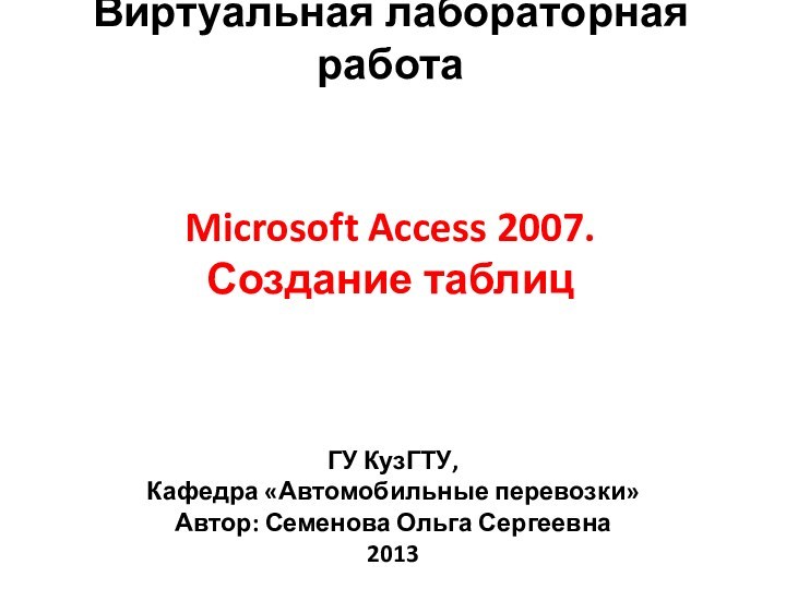 Microsoft Access 2007. Создание таблицВиртуальная лабораторная работаГУ КузГТУ, Кафедра «Автомобильные перевозки»Автор: Семенова Ольга Сергеевна2013