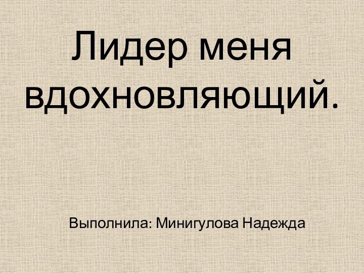 Лидер меня вдохновляющий.       Выполнила: Минигулова Надежда