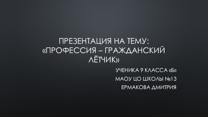 Презентация на тему:  «профессия – гражданский лётчик»УЧЕНИКА 9 КЛАССА «Б»МАОУ ЦО ШКОЛЫ №13ЕРМАКОВА ДМИТРИЯ