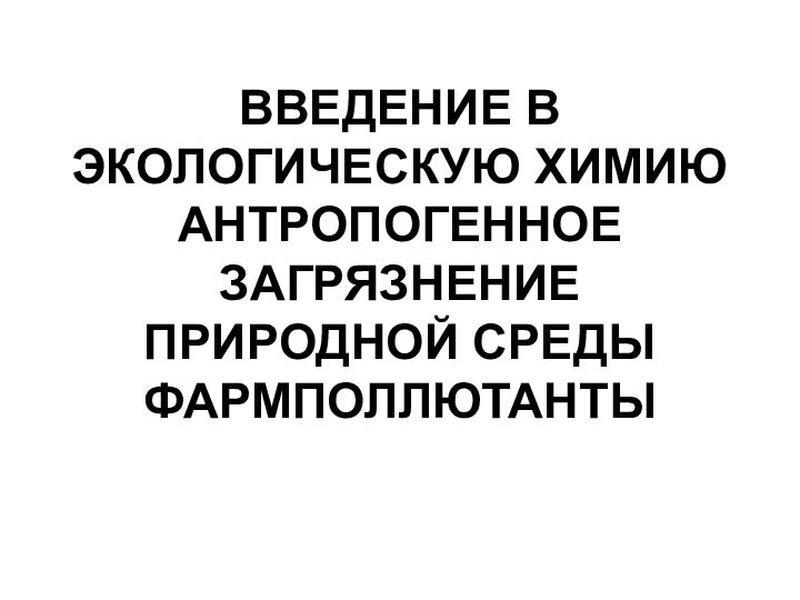 ВВЕДЕНИЕ В ЭКОЛОГИЧЕСКУЮ ХИМИЮ АНТРОПОГЕННОЕ ЗАГРЯЗНЕНИЕ ПРИРОДНОЙ СРЕДЫ ФАРМПОЛЛЮТАНТЫ