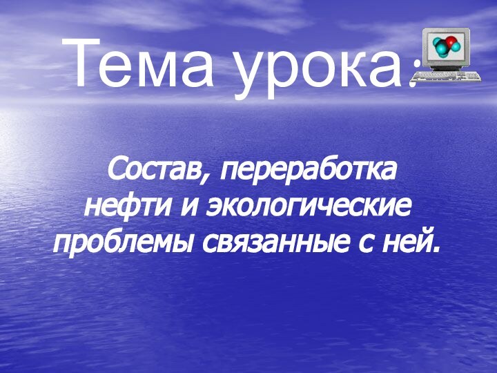 Тема урока:  Состав, переработка нефти и экологические проблемы связанные с ней.