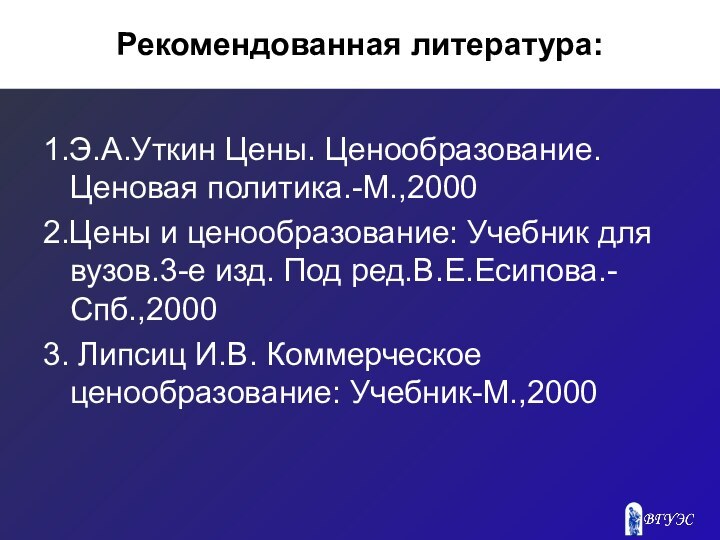 Рекомендованная литература:1.Э.А.Уткин Цены. Ценообразование. Ценовая политика.-М.,2000 2.Цены и ценообразование: Учебник для вузов.3-е