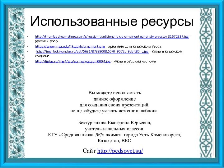 Использованные ресурсыhttp://thumbs.dreamstime.com/z/russian-traditional-blue-ornament-gzhel-style-vector-31672837.jpg -русский узор https://www.msu.edu/~kazakh/ornament.png - орнамент для казахского узора http://img-fotki.yandex.ru/get/5631/87399008.50/0_9072c_9cbfc80_L.jpg -