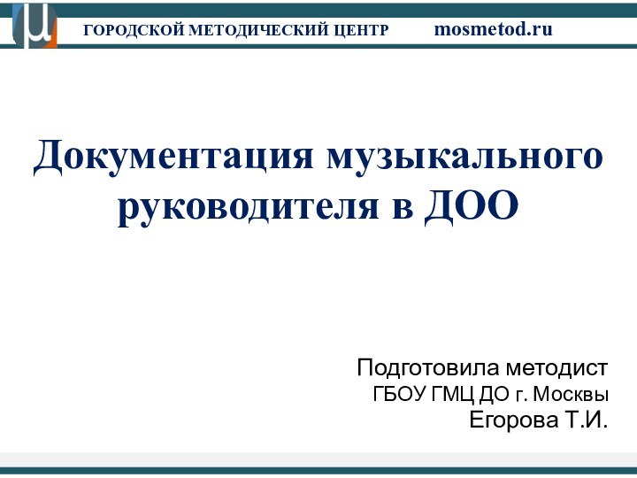 ГОРОДСКОЙ МЕТОДИЧЕСКИЙ ЦЕНТР		mosmetod.ruДокументация музыкального руководителя в ДООПодготовила методист ГБОУ ГМЦ ДО г. Москвы Егорова Т.И.